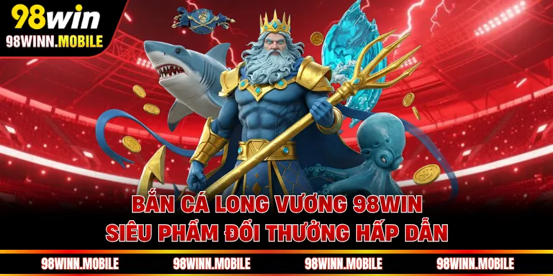 Bắn cá Long Vương 98WIN siêu phẩm đổi thưởng hấp dẫn