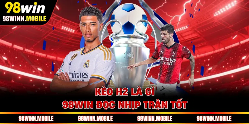 Kèo H2 là gì 98WIN đọc nhịp trận tốt